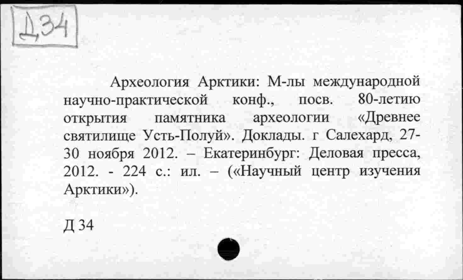 ﻿ж
Археология Арктики: М-лы международной научно-практической конф., поев. 80-летию открытия памятника археологии «Древнее святилище Усть-Полуй». Доклады, г Салехард, 27-30 ноября 2012. - Екатеринбург: Деловая пресса, 2012. - 224 с.: ил. - («Научный центр изучения Арктики»).
Д34